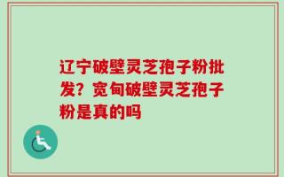 辽宁破壁灵芝孢子粉批发？宽甸破壁灵芝孢子粉是真的吗