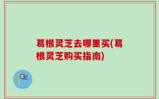 葛根灵芝去哪里买(葛根灵芝购买指南)