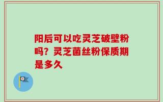 阳后可以吃灵芝破壁粉吗？灵芝菌丝粉保质期是多久