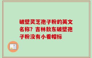 破壁灵芝孢子粉的英文名称？吉林敖东破壁孢子粉没有小看帽标