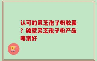 认可的灵芝孢子粉胶囊？破壁灵芝孢子粉产品哪家好