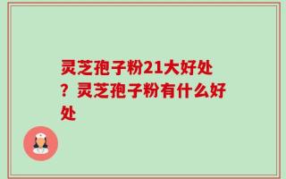 灵芝孢子粉21大好处？灵芝孢子粉有什么好处