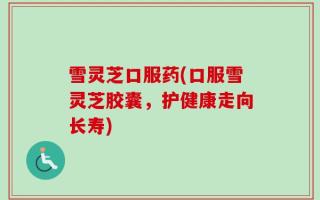 雪灵芝口服药(口服雪灵芝胶囊，护健康走向长寿)