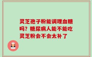 灵芝孢子粉能调理血糖吗？糖尿病人能不能吃灵芝粉会不会太补了