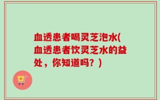血透患者喝灵芝泡水(血透患者饮灵芝水的益处，你知道吗？)