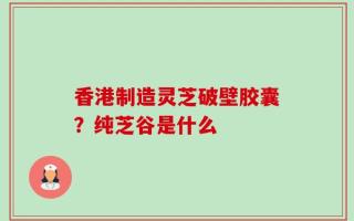 香港制造灵芝破壁胶囊？纯芝谷是什么