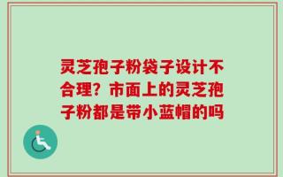 灵芝孢子粉袋子设计不合理？市面上的灵芝孢子粉都是带小蓝帽的吗