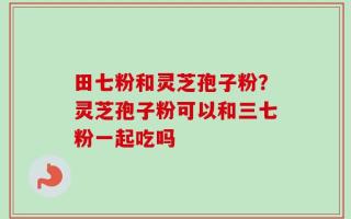 田七粉和灵芝孢子粉？灵芝孢子粉可以和三七粉一起吃吗