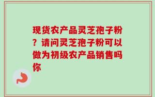 现货农产品灵芝孢子粉？请问灵芝孢子粉可以做为初级农产品销售吗你