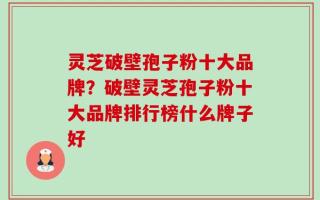 灵芝破壁孢子粉十大品牌？破壁灵芝孢子粉十大品牌排行榜什么牌子好