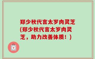 郑少秋代言太岁肉灵芝(郑少秋代言太岁肉灵芝，助力改善体质！)