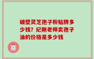 破壁灵芝孢子粉贴牌多少钱？纪刚老师卖孢子油的价格是多少钱