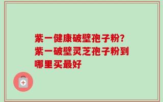 紫一健康破壁孢子粉？紫一破壁灵芝孢子粉到哪里买最好