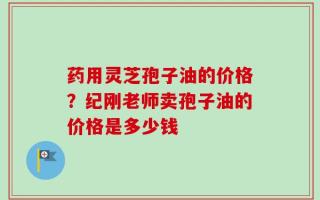 药用灵芝孢子油的价格？纪刚老师卖孢子油的价格是多少钱