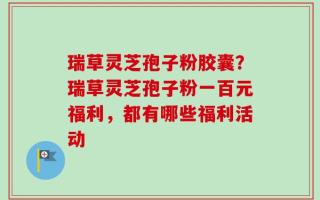 瑞草灵芝孢子粉胶囊？瑞草灵芝孢子粉一百元福利，都有哪些福利活动