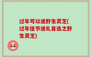 过年可以送野生灵芝(过年佳节送礼首选之野生灵芝)