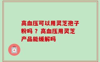 高血压可以用灵芝孢子粉吗 ？高血压用灵芝产品能缓解吗