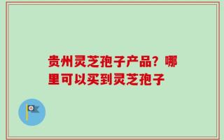 贵州灵芝孢子产品？哪里可以买到灵芝孢子