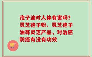 孢子油对人体有害吗？灵芝孢子粉、灵芝孢子油等灵芝产品，对治癌防癌有没有功效