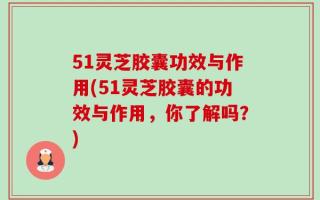 51灵芝胶囊功效与作用(51灵芝胶囊的功效与作用，你了解吗？)