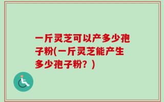 一斤灵芝可以产多少孢子粉(一斤灵芝能产生多少孢子粉？)
