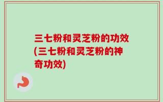 三七粉和灵芝粉的功效(三七粉和灵芝粉的神奇功效)