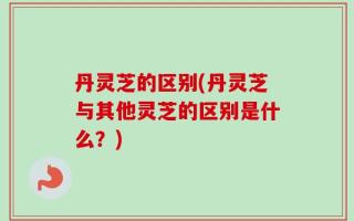 丹灵芝的区别(丹灵芝与其他灵芝的区别是什么？)