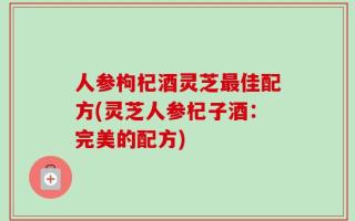 人参枸杞酒灵芝最佳配方(灵芝人参杞子酒：完美的配方)