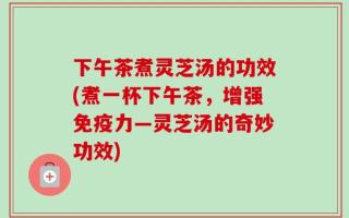 下午茶煮灵芝汤的功效(煮一杯下午茶，增强免疫力—灵芝汤的奇妙功效)