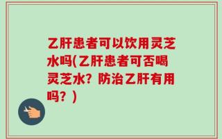乙肝患者可以饮用灵芝水吗(乙肝患者可否喝灵芝水？防治乙肝有用吗？)