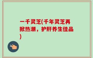 一千灵芝(千年灵芝再掀热潮，护肝养生佳品)