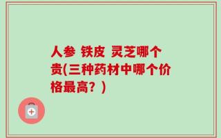 人参 铁皮 灵芝哪个贵(三种药材中哪个价格最高？)