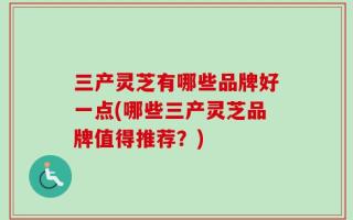 三产灵芝有哪些品牌好一点(哪些三产灵芝品牌值得推荐？)