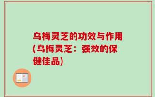 乌梅灵芝的功效与作用(乌梅灵芝：强效的保健佳品)