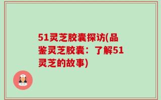51灵芝胶囊探访(品鉴灵芝胶囊：了解51灵芝的故事)