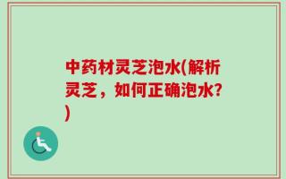 中药材灵芝泡水(解析灵芝，如何正确泡水？)