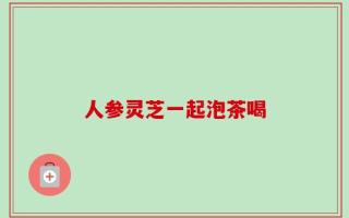 人参灵芝一起泡茶喝