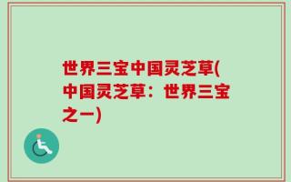 世界三宝中国灵芝草(中国灵芝草：世界三宝之一)