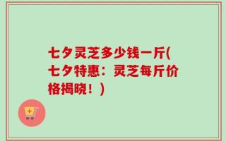 七夕灵芝多少钱一斤(七夕特惠：灵芝每斤价格揭晓！)