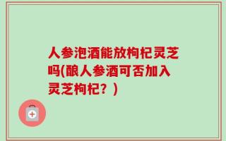 人参泡酒能放枸杞灵芝吗(酿人参酒可否加入灵芝枸杞？)