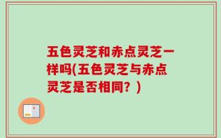 五色灵芝和赤点灵芝一样吗(五色灵芝与赤点灵芝是否相同？)