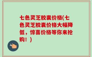 七色灵芝胶囊价格(七色灵芝胶囊价格大幅降低，惊喜价格等你来抢购！)