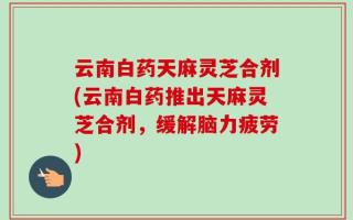 云南白药天麻灵芝合剂(云南白药推出天麻灵芝合剂，缓解脑力疲劳)