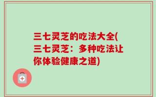 三七灵芝的吃法大全(三七灵芝：多种吃法让你体验健康之道)