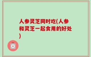 人参灵芝同时吃(人参和灵芝一起食用的好处)