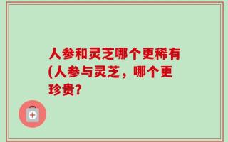 人参和灵芝哪个更稀有(人参与灵芝，哪个更珍贵？