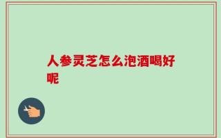 人参灵芝怎么泡酒喝好呢