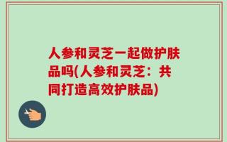 人参和灵芝一起做护肤品吗(人参和灵芝：共同打造高效护肤品)