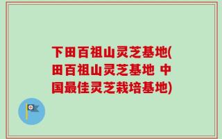 下田百祖山灵芝基地(田百祖山灵芝基地 中国最佳灵芝栽培基地)