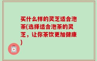 买什么样的灵芝适合泡茶(选择适合泡茶的灵芝，让你茶饮更加健康)